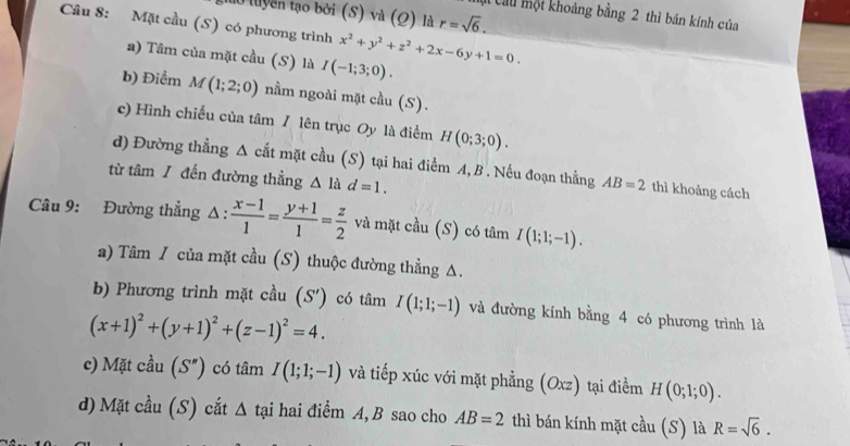 luyền tạo bởi (S) và (Ω) là r=sqrt(6). 
Chu một khoảng bằng 2 thì bán kính của
Câu 8: Mặt cầu (S) có phương trình x^2+y^2+z^2+2x-6y+1=0.
a) Tâm của mặt cầu (S) là I(-1;3;0).
b) Điểm M(1;2;0) nằm ngoài mặt cầu (S).
c) Hình chiếu của tâm / lên trục Oy là điểm H(0;3;0). 
d) Đường thẳng Δ cắt mặt cầu (S) tại hai điểm A, B . Nếu đoạn thẳng AB=2 thì khoảng cách
từ tâm / đến đường thẳng △ lad=1. 
Câu 9: Đường thẳng △ : (x-1)/1 = (y+1)/1 = z/2  và mặt cầu (S) có tâm I(1;1;-1). 
a) Tâm / của mặt cầu (S) thuộc đường thẳng Δ.
b) Phương trình mặt cầu (S') có tâm I(1;1;-1) và đường kính bằng 4 có phương trình là
(x+1)^2+(y+1)^2+(z-1)^2=4. 
c) Mặt cầu (S'') có tâm I(1;1;-1) và tiếp xúc với mặt phẳng (Oxz) tại điểm H(0;1;0). 
d) Mặt cầu (S) cắt △ t ại hai điểm A, B sao cho AB=2 thì bán kính mặt cầu (S) là R=sqrt(6).