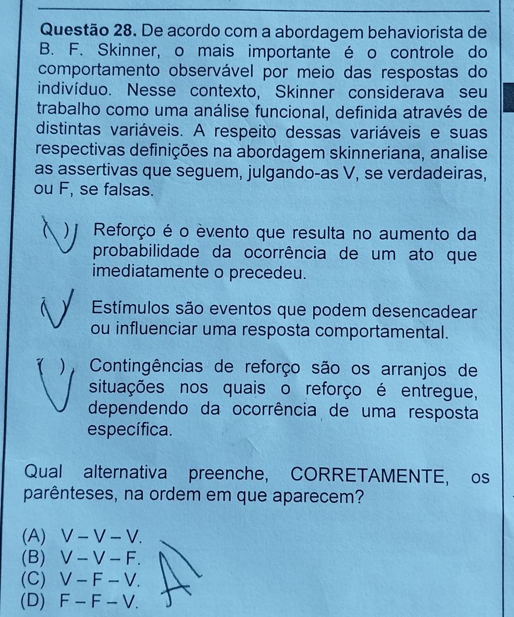 De acordo com a abordagem behaviorista de
B. F. Skinner, o mais importante é o controle do
comportamento observável por meio das respostas do
indivíduo. Nesse contexto, Skinner considerava seu
trabalho como uma análise funcional, definida através de
distintas variáveis. A respeito dessas variáveis e suas
respectivas definições na abordagem skinneriana, analise
as assertivas que seguem, julgando-as V, se verdadeiras,
ou F, se falsas.
)j Reforço é o èvento que resulta no aumento da
probabilidade da ocorrência de um ato que
imediatamente o precedeu.
Estímulos são eventos que podem desencadear
ou influenciar uma resposta comportamental.
1 ), Contingências de reforço são os arranjos de
situações nos quais o reforço é entregue,
dependendo da ocorrência de uma resposta
específica.
Qual alternativa preenche, CORRETAMENTE, os
parênteses, na ordem em que aparecem?
(A) V-V-V.
(B) V-V-F.
(C) V-F-V
(D) F-F-V.