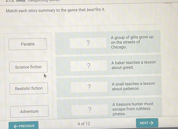 Z1.2 Study. Categon 
' 
Match each story summary to the genre that best fits it. 
A group of girls grow up 
Parable ? on the streets of 
Chicago. 
Science fiction ? A baker teaches a lesson 
about greed. 
Realistic fiction ? A snail teaches a lesson 
about patience. 
A treasure hunter must 
Adventure escape from ruthless 
? pirates. 
PREVIOUS 4 of 12 NEXT