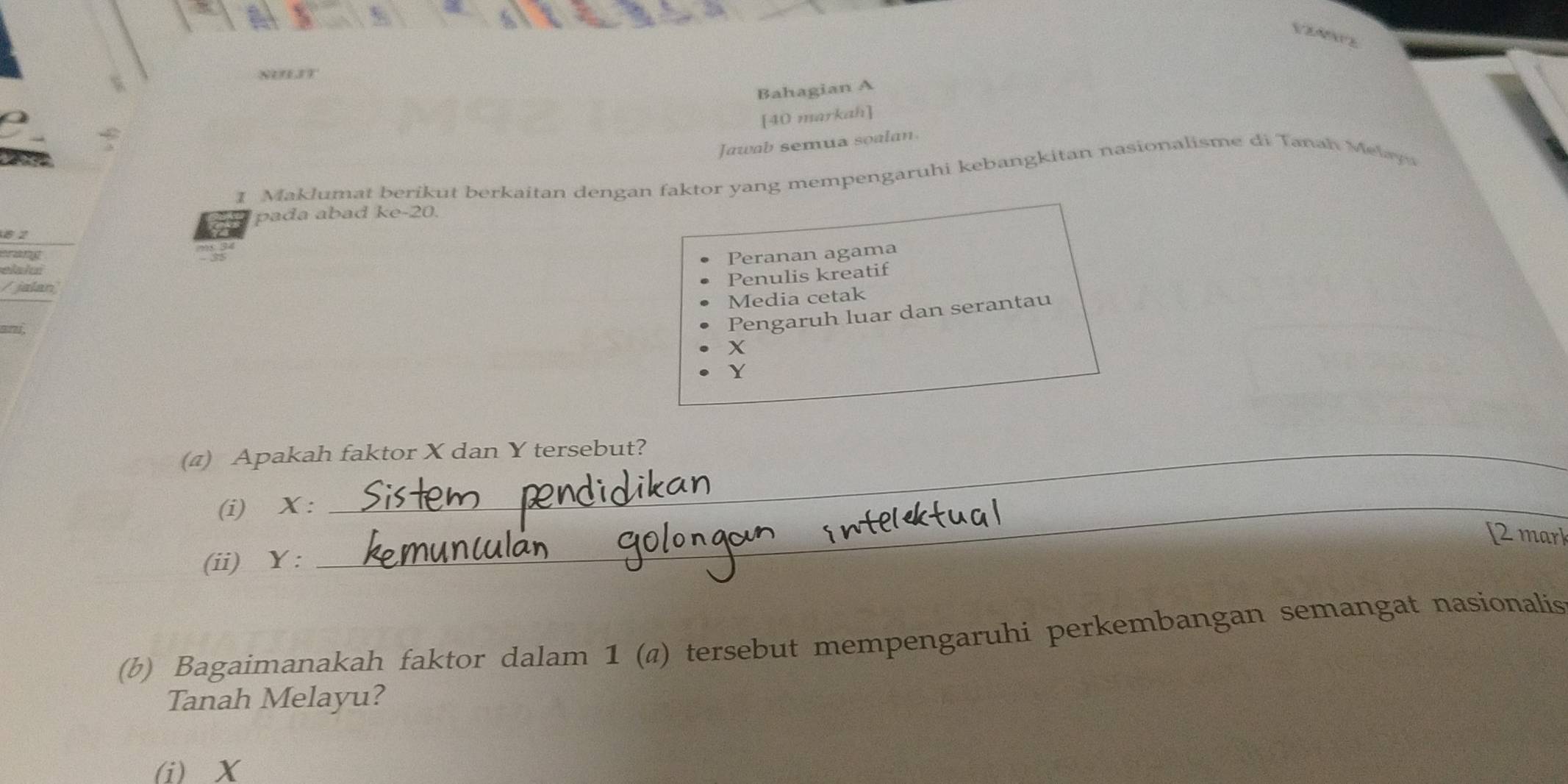 Bahagian A 
[40 markah] 
Jawab semua soalan 
1 Maklumat berikut berkaitan dengan faktor yang mempengaruhi kebangkitan nasionalisme di Tanah Melaya 
pada abad ke-20
8 2
erant 
Peranan agama 
elahn 
/ jalan 
Penulis kreatif 
Media cetak
9!?. 
Pengaruh luar dan serantau
X
Y
(4) Apakah faktor X dan Y tersebut? 
(i) X :_ 
[2 mark 
(ii) Y : 
(b) Bagaimanakah faktor dalam 1 (a) tersebut mempengaruhi perkembangan semangat nasionalis 
Tanah Melayu? 
(i) X