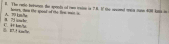 The ratio between the speeds of two trains is 7.8. If the second train runs 400 kms in
hours, then the speed of the first train is:
A. 70 km/hr.
B. 75 km/hr.
C. 84 km/hr.
D. 87.5 km/hr.