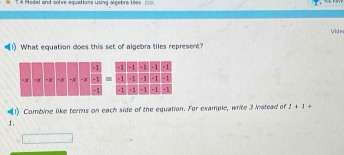 Model and solve equations using algebra tiles EGK 
You have 
Vide 
What equation does this set of algebra tiles represent?
-1 -1 -1 -1 -1
-1 -1 -1 -1 -1
-1 -1 -1 -1 -1
)) Combine like terms on each side of the equation. For example, write 3 instead of 1+1+
1.