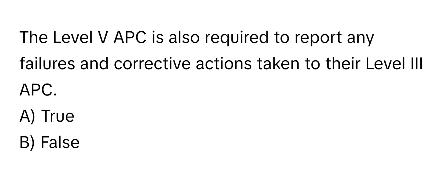 The Level V APC is also required to report any failures and corrective actions taken to their Level III APC.

A) True 
B) False