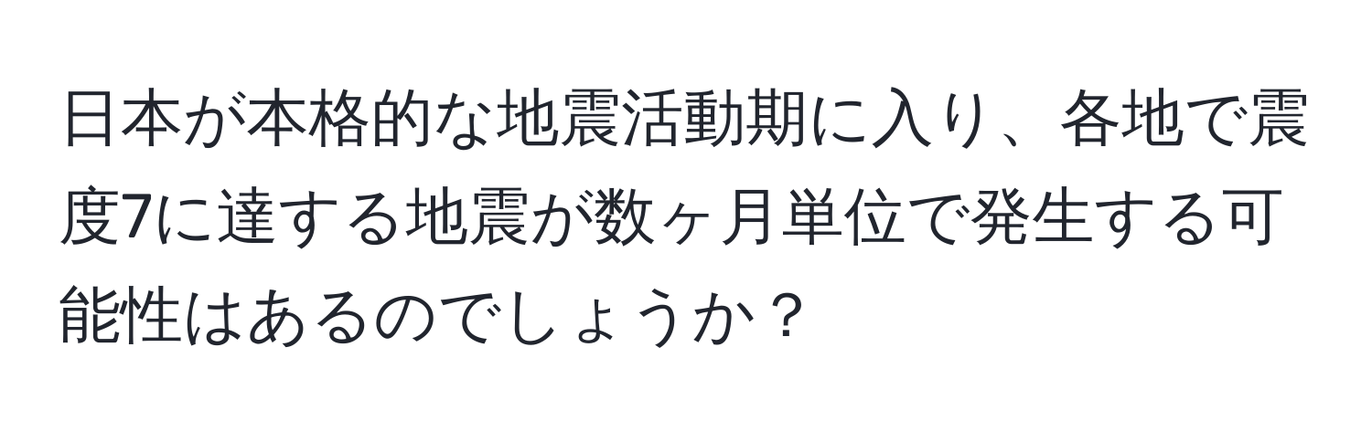 日本が本格的な地震活動期に入り、各地で震度7に達する地震が数ヶ月単位で発生する可能性はあるのでしょうか？