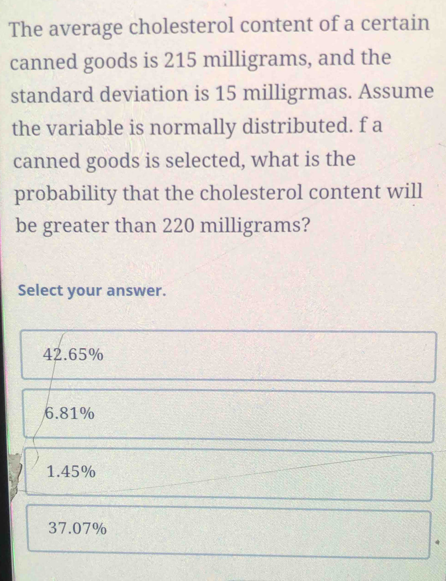 The average cholesterol content of a certain
canned goods is 215 milligrams, and the
standard deviation is 15 milligrmas. Assume
the variable is normally distributed. f a
canned goods is selected, what is the
probability that the cholesterol content will
be greater than 220 milligrams?
Select your answer.
42.65%
6.81%
1.45%
37.07%