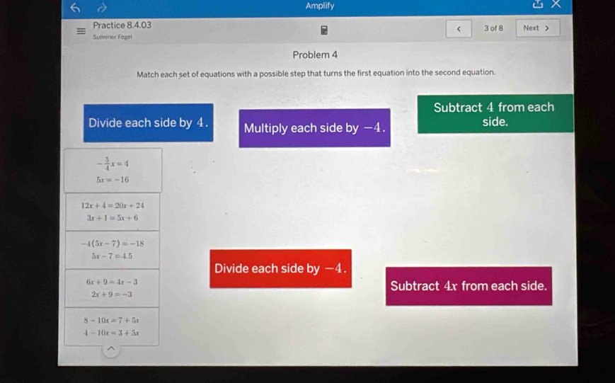 Amplify
Practice 8.4.03 Next >
< 3 of 8
Summer Fagal
Problem 4
Match each set of equations with a possible step that turns the first equation into the second equation.
Subtract 4 from each
Divide each side by 4. Multiply each side by -4. side.
Divide each side by −4.
Subtract 4x from each side.