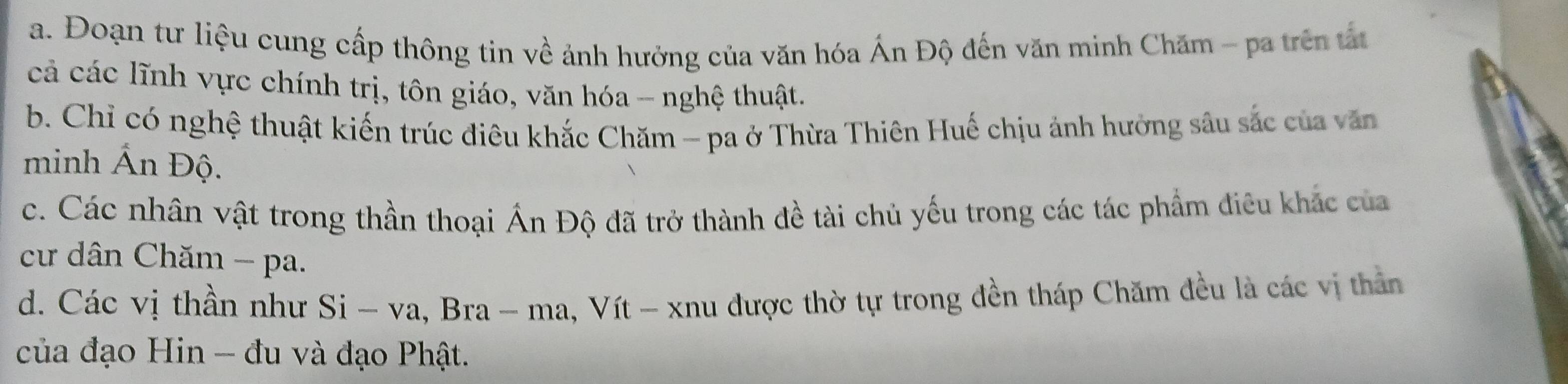 Đoạn tư liệu cung cấp thông tin về ảnh hưởng của văn hóa Ấn Độ đến văn minh Chăm - pa trên tất 
cả các lĩnh vực chính trị, tôn giáo, văn hóa - nghệ thuật. 
b. Chỉ có nghệ thuật kiến trúc điêu khắc Chăm - pa ở Thừa Thiên Huế chịu ảnh hưởng sâu sắc của văn 
minh Ấn Độ. 
c. Các nhân vật trong thần thoại Ấn Độ đã trở thành đề tài chủ yếu trong các tác phẩm điều khác của 
cư dân Chăm - pa. 
d. Các vị thần như Si - va, Bra - ma, Vít - xnu được thờ tự trong đền tháp Chăm đều là các vị thân 
của đạo Hin - đu và đạo Phật.