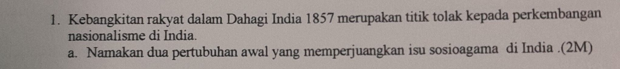 Kebangkitan rakyat dalam Dahagi India 1857 merupakan titik tolak kepada perkembangan 
nasionalisme di India. 
a. Namakan dua pertubuhan awal yang memperjuangkan isu sosioagama di India .(2M)