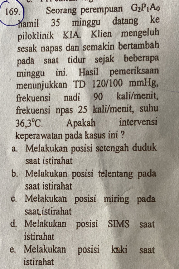 Seorang perempuan G_2P_1A_0
hamil 35 minggu datang ke
piloklinik KIA. Klien mengeluh
sesak napas dan semakin bertambah
padå saat tidur sejak beberapa
minggu ini. Hasil pemeriksaan
menunjukkan TD 120/100 mmHg,
frekuensi nadi 90 kali/menit,
frekuensi npas 25 kali/menit, suhu
36,3°C. Apakah intervensi
keperawatan pada kasus ini ?
a. Melakukan posisi setengah duduk
saat istirahat
b. Melakukan posisi telentang pada
saat istirahat
c. Melakukan posisi miring pada
saat istirahat
d. Melakukan posisi SIMS saat
istirahat
e. Melakukan posisi kaki saat
istirahat