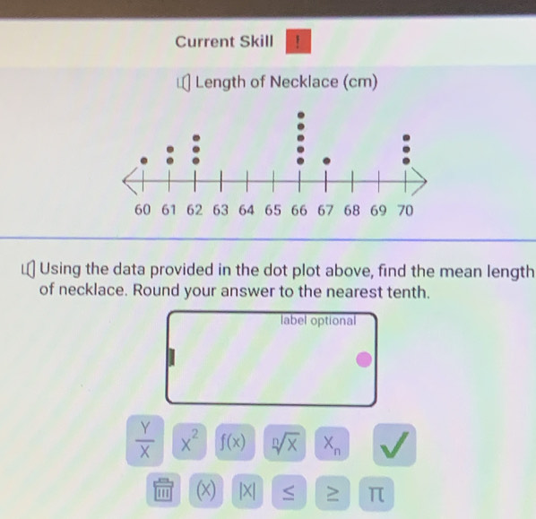 Current Skill ! 
Length of Necklace (cm) 
Using the data provided in the dot plot above, find the mean length 
of necklace. Round your answer to the nearest tenth. 
label optional
 Y/X  x^2 f(x) sqrt[n](x) X_n
''' (x) |X| ≥ π