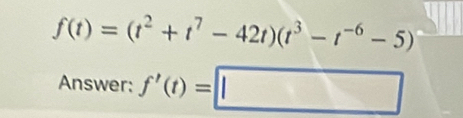 f(t)=(t^2+t^7-42t)(t^3-t^(-6)-5)
Answer: f'(t)=□