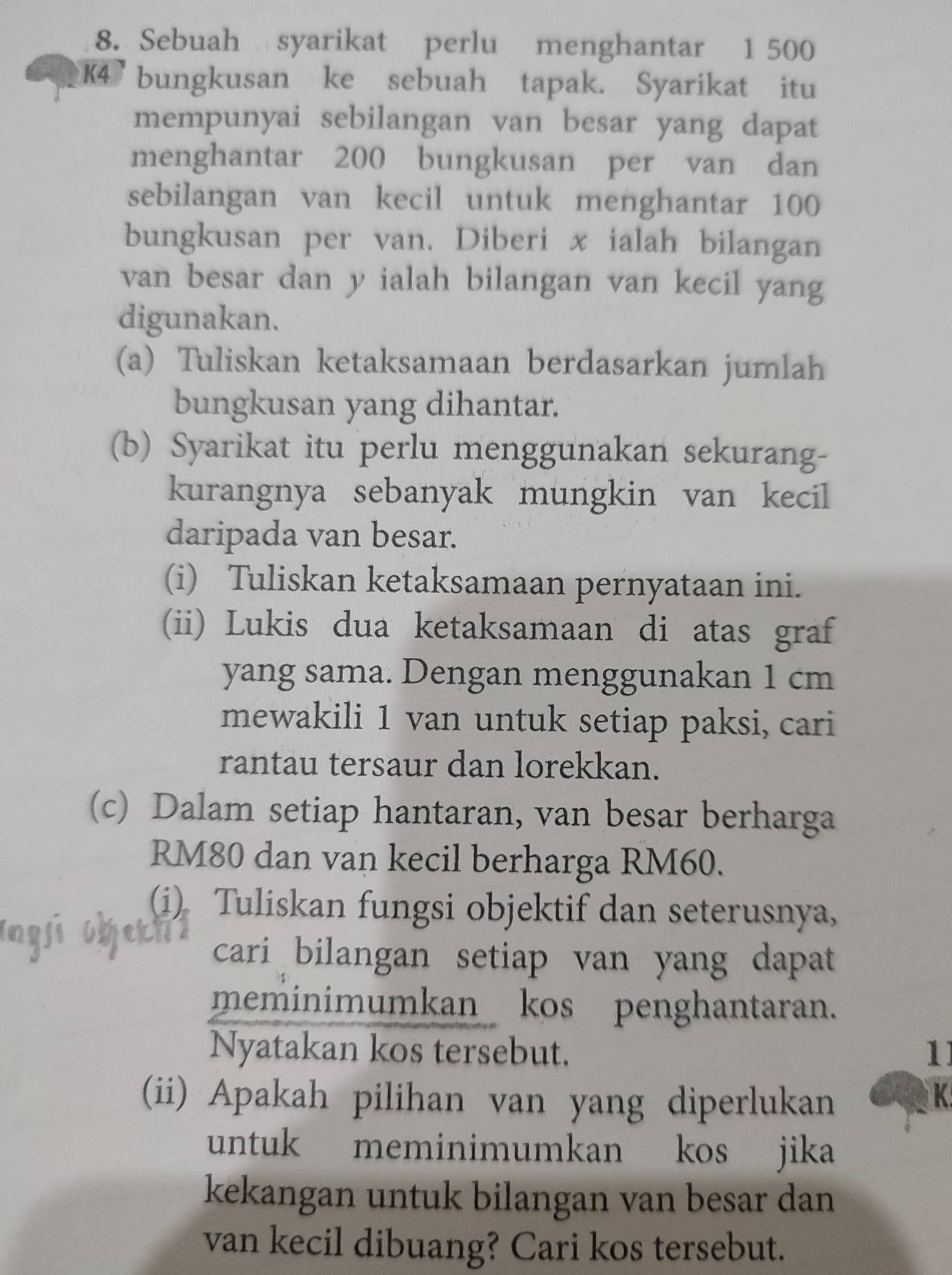 Sebuah syarikat perlu menghantar 1 500
K4 bungkusan ke sebuah tapak. Syarikat itu 
mempunyai sebilangan van besar yang dapat 
menghantar 200 bungkusan per van dan 
sebilangan van kecil untuk menghantar 100
bungkusan per van. Diberi x ialah bilangan 
van besar dan y ialah bilangan van kecil yang 
digunakan. 
(a) Tuliskan ketaksamaan berdasarkan jumlah 
bungkusan yang dihantar. 
(b) Syarikat itu perlu menggunakan sekurang- 
kurangnya sebanyak mungkin van kecil 
daripada van besar. 
(i) Tuliskan ketaksamaan pernyataan ini. 
(ii) Lukis dua ketaksamaan di atas graf 
yang sama. Dengan menggunakan 1 cm
mewakili 1 van untuk setiap paksi, cari 
rantau tersaur dan lorekkan. 
(c) Dalam setiap hantaran, van besar berharga
RM80 dan van kecil berharga RM60. 
(i) Tuliskan fungsi objektif dan seterusnya, 
cari bilangan setiap van yang dapat 
meminimumkan kos penghantaran. 
Nyatakan kos tersebut. 1 
(ii) Apakah pilihan van yang diperlukan K 
untuk meminimumkan kos jika 
kekangan untuk bilangan van besar dan 
van kecil dibuang? Cari kos tersebut.