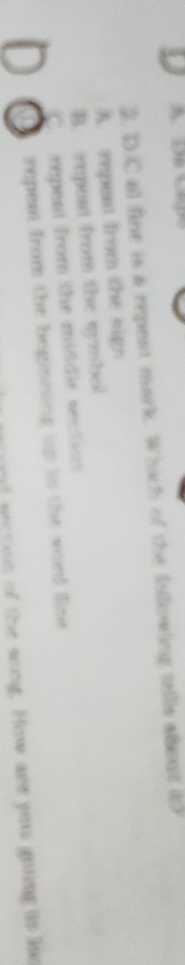 A De Capo
2. D.C al fine is a repent mark. Which of the folllowing tellls ahout it?
A. repent from the sign
B. repest from the symbol
C repent from the middle section 
Q repeat from the beginning up is the word Sne
f geation of the song. How are youu goiing to lne