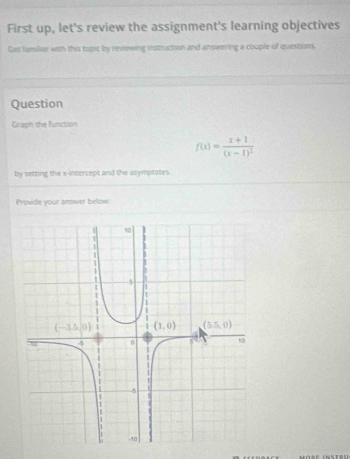 First up, let's review the assignment's learning objectives
Ger famliar with this topic by reviewing instruction and answering a couple of questions.
Question
Graph the function
f(x)=frac x+1(x-1)^2
by setting the x-intercept and the asymptotes
Provide your answer below: