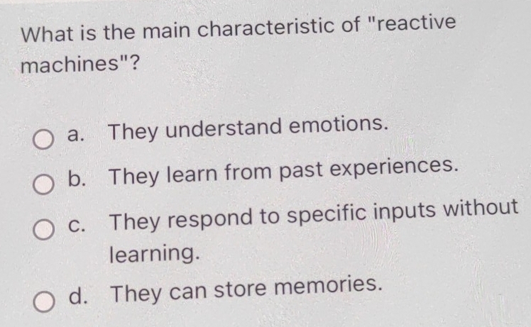 What is the main characteristic of "reactive
machines"?
a. They understand emotions.
b. They learn from past experiences.
c. They respond to specific inputs without
learning.
d. They can store memories.