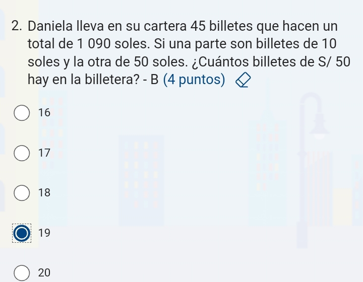 Daniela lleva en su cartera 45 billetes que hacen un
total de 1 090 soles. Si una parte son billetes de 10
soles y la otra de 50 soles. ¿Cuántos billetes de S/ 50
hay en la billetera? - B (4 puntos)
16
17
18
19
20