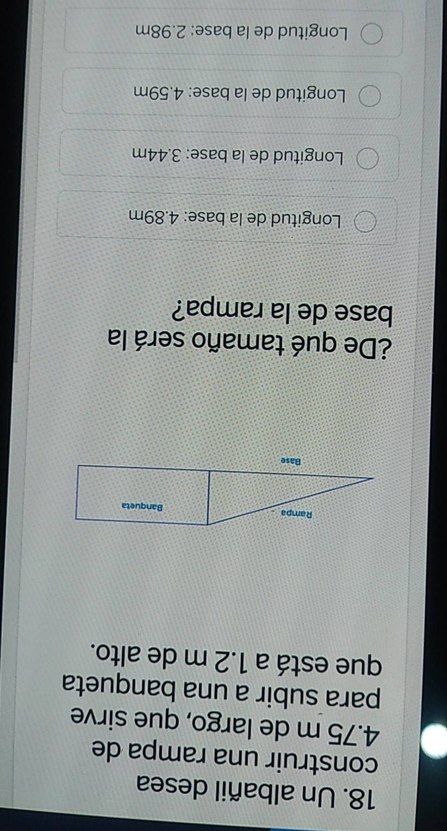 Un albañil desea
construir una rampa de
4.75 m de largo, que sirve
para subir a una banqueta
que está a 1.2 m de alto.
¿De qué tamaño será la
base de la rampa?
Longitud de la base: 4.89m
Longitud de la base: 3.44m
Longitud de la base: 4.59m
Longitud de la base: 2.98m