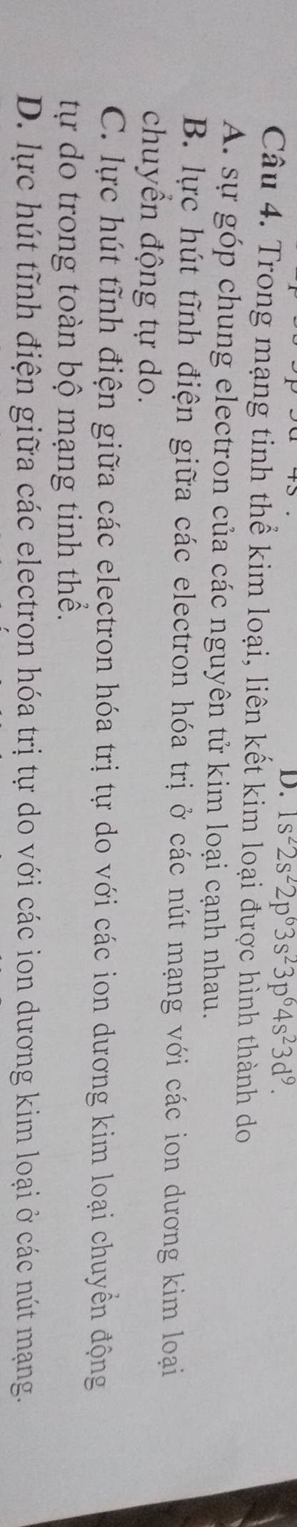 1s^22s^22p^63s^23p^64s^23d^9. 
Câu 4. Trong mạng tinh thể kim loại, liên kết kim loại được hình thành do
A. sự góp chung electron của các nguyên tử kim loại cạnh nhau.
B. lực hút tĩnh điện giữa các electron hóa trị ở các nút mạng với các ion dương kim loại
chuyển động tự do.
C. lực hút tĩnh điện giữa các electron hóa trị tự do với các ion dương kim loại chuyển động
tự do trong toàn bộ mạng tinh thể.
D. lực hút tĩnh điện giữa các electron hóa trị tự do với các ion dương kim loại ở các nút mạng.