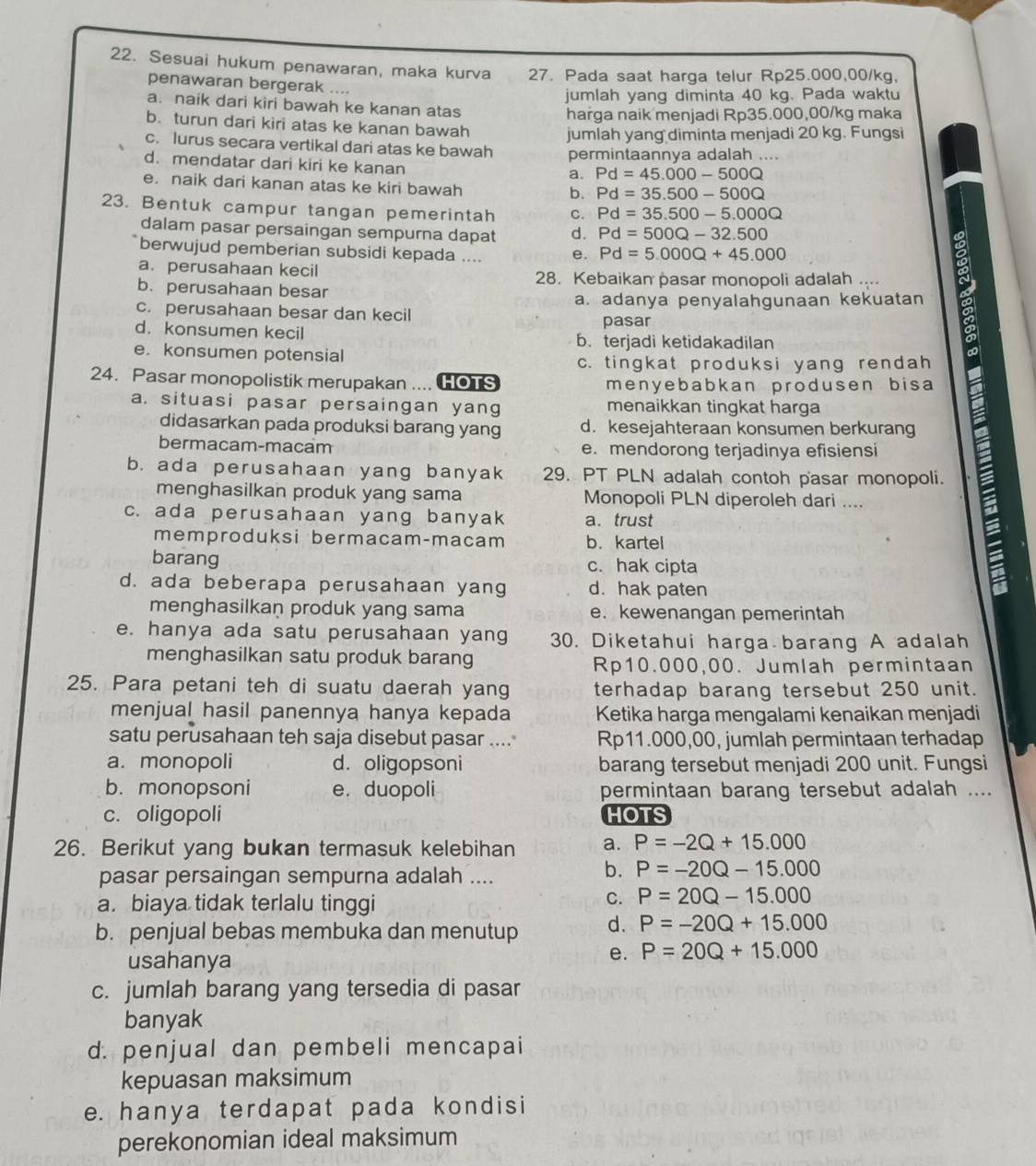 Sesuai hukum penawaran, maka kurva 27. Pada saat harga telur Rp25.000,00/kg,
penawaran bergerak ....
jumlah yang diminta 40 kg. Pada waktu
a. naik dari kiri bawah ke kanan atas
b. turun dari kiri atas ke kanan bawah harga naik menjadi Rp35.000,00/kg maka
c. lurus secara vertikal dari atas ke bawah jumlah yang diminta menjadi 20 kg. Fungsi
d. mendatar dari kiri ke kanan permintaannya adalah ....
a. Pd=45.000-500Q
e. naik dari kanan atas ke kiri bawah
b. Pd=35.500-500Q
23. Bentuk campur tangan pemerintah c. Pd=35.500-5.000Q
dalam pasar persaingan sempurna dapat d. Pd=500Q-32.500
berwujud pemberian subsidi kepada .... e. Pd=5.000Q+45.000
a. perusahaan kecil
28. Kebaikan pasar monopoli adalah ....
b. perusahaan besar
a. adanya penyalahgunaan kekuatan
c. perusahaan besar dan kecil
pasar
d. konsumen kecil b.terjadi ketidakadilan
e. konsumen potensial
c. tingkat produksi yang rendah
24. Pasar monopolistik merupakan .... HOTS menyebabkan produsen bisa
a. situasi pasar persaingan yang menaikkan tingkat harga
didasarkan pada produksi barang yang d. kesejahteraan konsumen berkurang
bermacam-macam e. mendorong terjadinya efisiensi
b. ada perusahaan yang banyak 29. PT PLN adalah contoh pasar monopoli.
menghasilkan produk yang sama Monopoli PLN diperoleh dari ....
c. ada perusahaan yang banyak a. trust
memproduksi bermacam-macam b. kartel
barang c. hak cipta
d. ada beberapa perusahaan yang d. hak paten
;
menghasilkan produk yang sama e. kewenangan pemerintah
e. hanya ada satu perusahaan yang 30. Diketahui harga barang A adalah
menghasilkan satu produk barang Rp10.000,00. Jumlah permintaan
25. Para petani teh di suatu daerah yang terhadap barang tersebut 250 unit.
menjual hasil panennya hanya kepada Ketika harga mengalami kenaikan menjadi
satu perusahaan teh saja disebut pasar .... Rp11.000,00, jumlah permintaan terhadap
a. monopoli d. oligopsoni barang tersebut menjadi 200 unit. Fungsi
b. monopsoni e. duopoli permintaan barang tersebut adalah ....
c. oligopoli HOTS
26. Berikut yang bukan termasuk kelebihan a. P=-2Q+15.000
pasar persaingan sempurna adalah ....
b. P=-20Q-15.000
a. biaya tidak terlalu tinggi
C. P=20Q-15.000
b. penjual bebas membuka dan menutup d. P=-20Q+15.000
usahanya
e. P=20Q+15.000
c. jumlah barang yang tersedia di pasar
banyak
d. penjual dan pembeli mencapai
kepuasan maksimum
e. hanya terdapat pada kondisi
perekonomian ideal maksimum