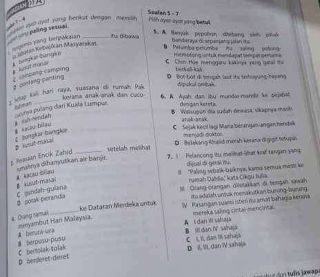 ICIAN  
Soalan 5 -7
oan 1 - 4  aken ayat-ayat yang berikut dengan , memil 
Pilih ayat-ayat yong betul
5. A Banyak pepohon ditebang oleh pihak
n se yong paling sesuai.
Pengemis yang berpakaian _tu dibawa
A bongkar-bangkir  Jabatan Kebajikan Masyarakat.
bandaraya di sepanjang jalan itu
B Pelumba-pelumba itu saling potong-
memotong untuk mendapat tempat pertama.
§ kušut-masai
C Chin Hoe menggaru kakinya yang gatal itu
D Bot-bot di tenqah laut itu terhuyung-hayang
p pontang-panting compang-camping
berkali-kali.
Setap kali hari raya, suasana di rumah Pak dipukul ombak.
kerana anak-anak dan cucu- 6. A Ayah dan ibu mundar-mandir ke pejabat
Rahman
B Walaupun dia sudah dewasa, sikapnya masih
B kacau-bilau A riuh-rendah racunya pulang dari Kuala Lumpur.
dengan kereta.
anak-anak
C Sejak kecil Iagi Maria berangan-angan hendak
D kusut-masai C bongkar-bangkir
menjadi doktor.
setelah melihat D Belakang Khalid merah kerana digigit tetupai.
3. Perasaan Encik Zahid_
rumahnya dīhanyutkan air banjir. 7. I Pelancong itu melihat-lihat kraf tangan yang
dijual di gerai itu.
A kacau-bilau
ll “Paling sebaik-baïknya, kamu semua mesti ke
Ill Orang-orangan diletakkan di tengah sawah
D porak-peranda C gundah-gulana B kusut-masai rumah Dahlia,'' kata Cikgu Julia.
itu adalah untuk menakutkan burung-burung 
ke Dataran Merdeka untuk IV Pasangan suami isteri itu amat bahagia kerana
4. Orang ramai
_
mereka saling cintai-mencintai.
A berura-ura menyambut Hari Malaysia.
A l dan Ill sahaja
B III dan IV sahaja
B berpusu-pusu
C l, I, dan Ill sahaja
D berderet-deret C bertolak-tolak D II, III, dan IV sahaja