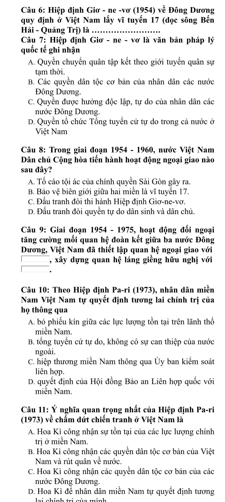 Hiệp định Giơ - ne -vơ (1954) về Đông Dương
quy định ở Việt Nam lấy vĩ tuyến 17 (dọc sông Bến
Hi - Quảng Trị) là .......
Câu 7: Hiệp định Giơ - ne - vơ là văn bản pháp lý
quốc tế ghi nhận
A. Quyền chuyển quân tập kết theo giới tuyến quân sự
tạm thời.
B. Các quyền dân tộc cơ bản của nhân dân các nước
Đông Dương.
C. Quyền được hưởng độc lập, tự do của nhân dân các
nước Đông Dương.
D. Quyền tổ chức Tổng tuyển cử tự do trong cả nước ở
Việt Nam
Câu 8: Trong giai đoạn 1954 - 1960, nước Việt Nam
Dân chủ Cộng hòa tiến hành hoạt động ngoại giao nào
sau đây?
A. Tố cáo tội ác của chính quyền Sài Gòn gây ra.
B. Bảo vệ biên giới giữa hai miền là vĩ tuyến 17.
C. Đấu tranh đòi thi hành Hiệp định Giơ-ne-vơ.
D. Đấu tranh đòi quyền tự do dân sinh và dân chủ.
Câu 9: Giai đoạn 1954 - 1975, hoạt động đối ngoại
tăng cường mối quan hệ đoàn kết giữa ba nước Đông
Dương, Việt Nam đã thiết lập quan hệ ngoại giao với
, xây dựng quan hệ láng giềng hữu nghị với
Câu 10: Theo Hiệp định Pa-ri (1973), nhân dân miền
Nam Việt Nam tự quyết định tương lai chính trị của
họ thông qua
A. bỏ phiếu kín giữa các lực lượng tồn tại trên lãnh thổ
miền Nam.
B. tổng tuyển cử tự do, không có sự can thiệp của nước
ngoài.
C. hiệp thương miền Nam thông qua Ủy ban kiểm soát
liên hợp.
D. quyết định của Hội đồng Bảo an Liên hợp quốc với
miền Nam.
Câu 11: Ý nghĩa quan trọng nhất của Hiệp định Pa-ri
(1973) về chấm dứt chiến tranh ở Việt Nam là
A. Hoa Kì công nhận sự tồn tại của các lực lượng chính
trị ở miền Nam.
B. Hoa Kì công nhận các quyền dân tộc cơ bản của Việt
Nam và rút quân về nước.
C. Hoa Kì công nhận các quyền dân tộc cơ bản của các
nước Đông Dương.
D. Hoa Kì để nhân dân miền Nam tự quyết định tương
lei chính tri của mình