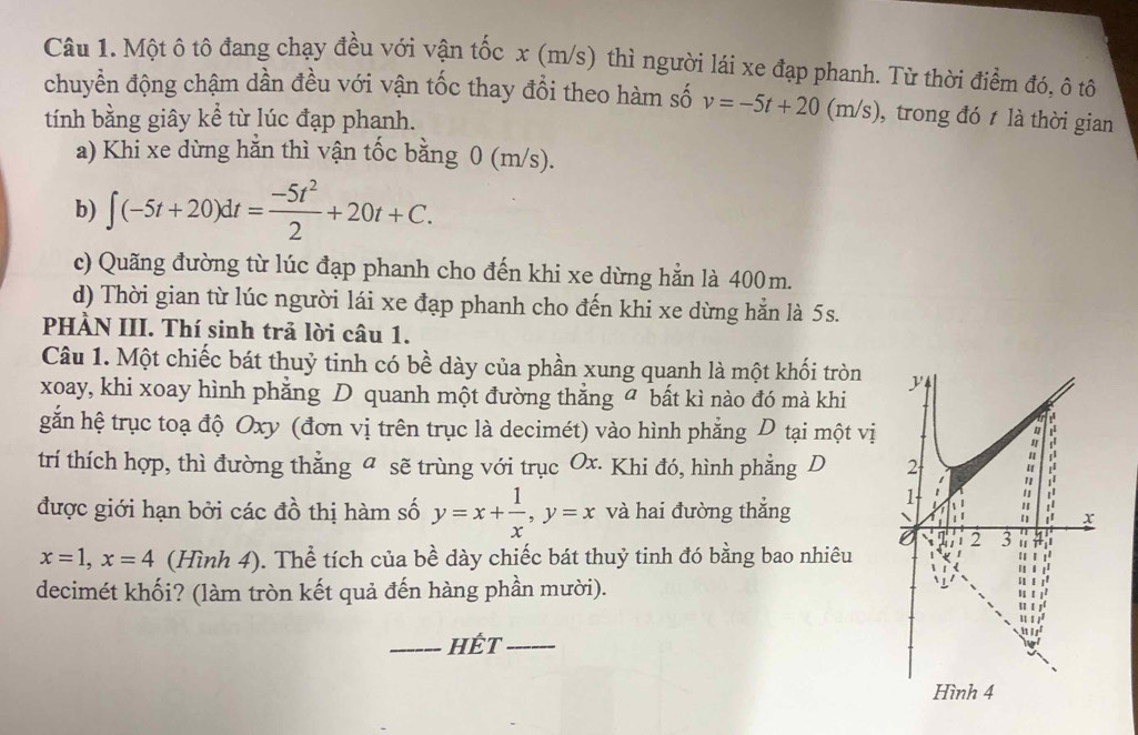 Một ô tô đang chạy đều với vận tốc x (m/s) thì người lái xe đạp phanh. Từ thời điểm đó, ô tô
chuyển động chậm dần đều với vận tốc thay đổi theo hàm số v=-5t+20(m/s) , trong đó t là thời gian
tính bằng giây kể từ lúc đạp phanh.
a) Khi xe dừng hằn thì vận tốc bằng 0 (m/s).
b) ∈t (-5t+20)dt= (-5t^2)/2 +20t+C.
c) Quãng đường từ lúc đạp phanh cho đến khi xe dừng hẳn là 400m.
d) Thời gian từ lúc người lái xe đạp phanh cho đến khi xe dừng hắn là 5s.
PHÀN III. Thí sinh trả lời câu 1.
Câu 1. Một chiếc bát thuỷ tinh có bề dày của phần xung quanh là một khối tròn 
xoay, khi xoay hình phẳng D quanh một đường thẳng bất kì nào đó mà khi
găn hệ trục toạ độ Oxy (đơn vị trên trục là decimét) vào hình phẳng D tại một vị
trí thích hợp, thì đường thẳng a sẽ trùng với trục Ox. Khi đó, hình phẳng D 
được giới hạn bởi các đồ thị hàm số y=x+ 1/x , y=x và hai đường thắng
x=1, x=4 (Hình 4). Thể tích của bề dày chiếc bát thuỷ tinh đó bằng bao nhiêu
decimét khối? (làm tròn kết quả đến hàng phần mười).
_Hết_