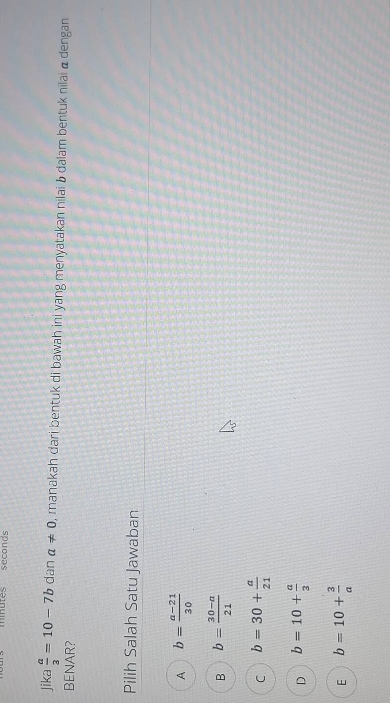 minutes seconds
Jika  a/3 =10-7b dan a!= 0 , manakah dari bentuk di bawah ini yang menyatakan nilai b dalam bentuk nilai α dengan
BENAR?
Pilih Salah Satu Jawaban
A b= (a-21)/30 
B b= (30-a)/21 
C b=30+ a/21 
D b=10+ a/3 
E b=10+ 3/a 