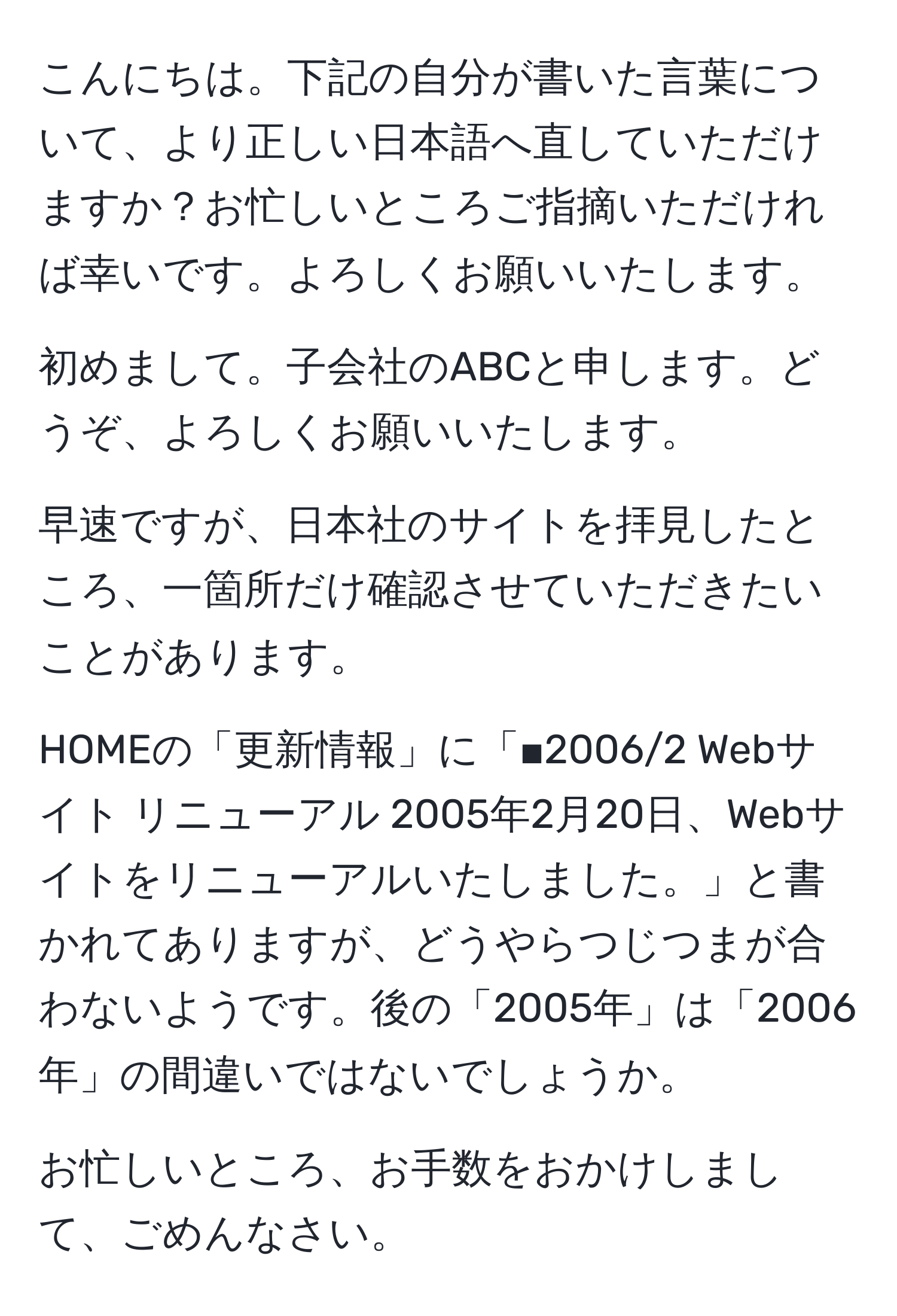 こんにちは。下記の自分が書いた言葉について、より正しい日本語へ直していただけますか？お忙しいところご指摘いただければ幸いです。よろしくお願いいたします。

初めまして。子会社のABCと申します。どうぞ、よろしくお願いいたします。

早速ですが、日本社のサイトを拝見したところ、一箇所だけ確認させていただきたいことがあります。

HOMEの「更新情報」に「■2006/2 Webサイト リニューアル 2005年2月20日、Webサイトをリニューアルいたしました。」と書かれてありますが、どうやらつじつまが合わないようです。後の「2005年」は「2006年」の間違いではないでしょうか。

お忙しいところ、お手数をおかけしまして、ごめんなさい。