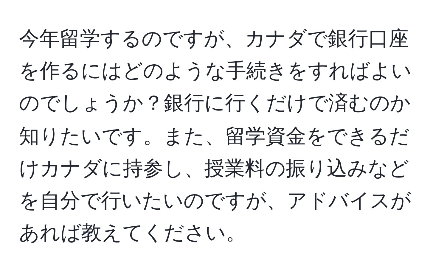 今年留学するのですが、カナダで銀行口座を作るにはどのような手続きをすればよいのでしょうか？銀行に行くだけで済むのか知りたいです。また、留学資金をできるだけカナダに持参し、授業料の振り込みなどを自分で行いたいのですが、アドバイスがあれば教えてください。