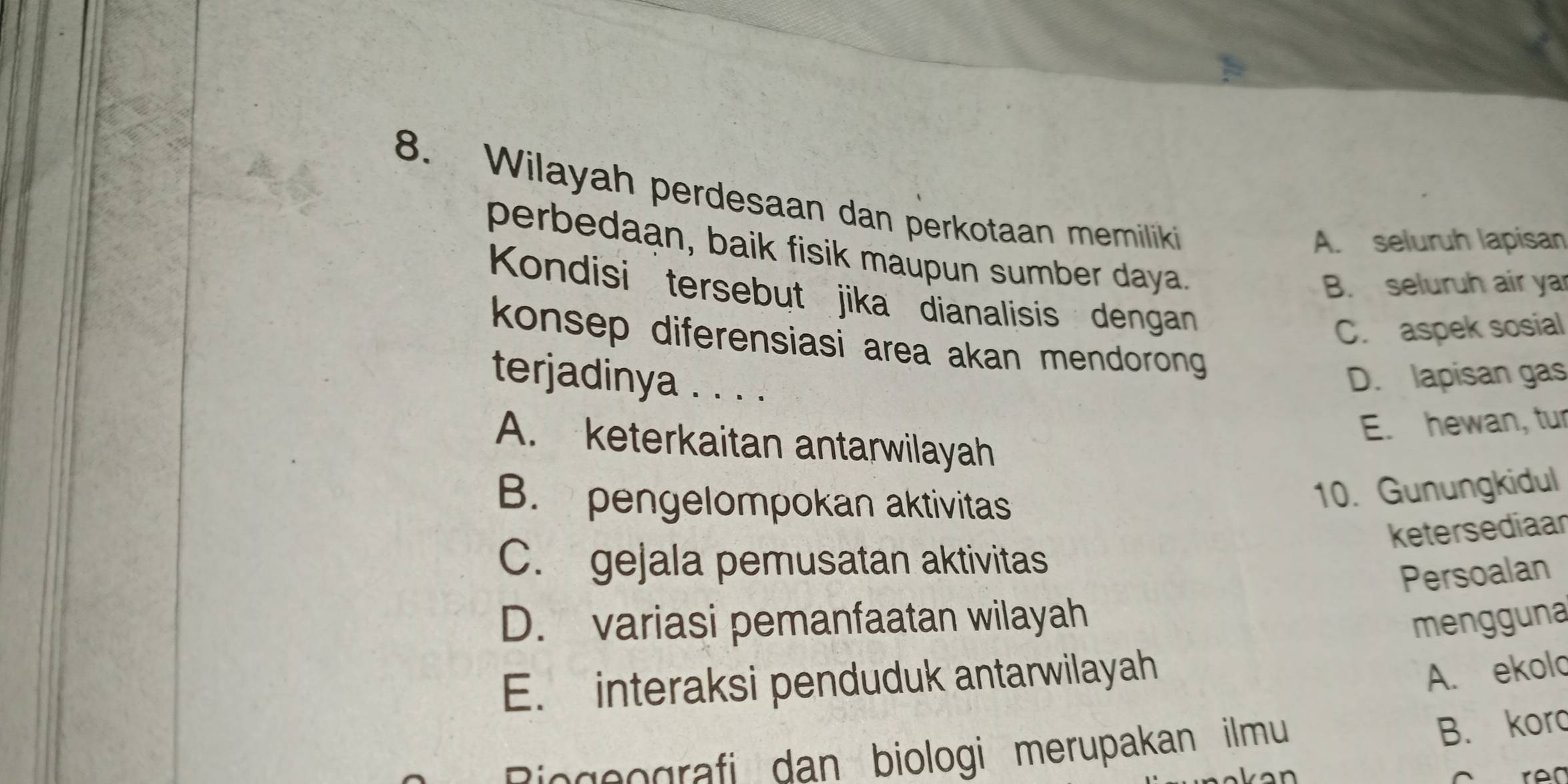 Wilayah perdesaan dan perkotaan memiliki
A. seluruh lapisan
perbedaan, baik fisik maupun sumber daya.
B. seluruh air ya
Kondisi tersebut jika dianalisis dengan
C. aspek sosial
konsep diferensiasi area akan mendorong 
terjadinya . . . .
D. lapisan gas
E. hewan, tur
A. keterkaitan antarwilayah
B. pengelompokan aktivitas
10. Gunungkidul
ketersediaar
C. gejala pemusatan aktivitas
Persoalan
D. variasi pemanfaatan wilayah mengguna
E. interaksi penduduk antarwilayah
A. ekolo
Bisgeografi dan biologi merupakan ilmu
B. koro