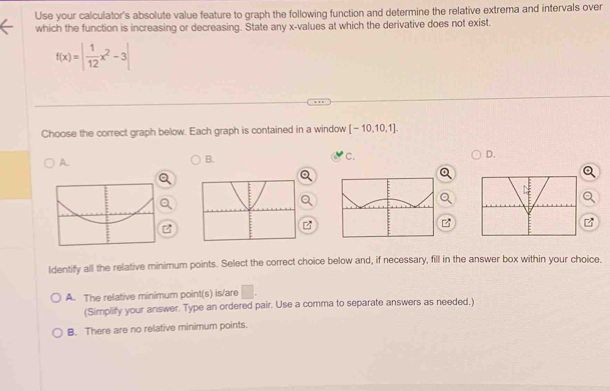 Use your calculator's absolute value feature to graph the following function and determine the relative extrema and intervals over
which the function is increasing or decreasing. State any x -values at which the derivative does not exist.
f(x)=| 1/12 x^2-3|
Choose the correct graph below. Each graph is contained in a window [-10,10,1].
A.
B.
C.
D.
z
ldentify all the relative minimum points. Select the correct choice below and, if necessary, fill in the answer box within your choice.
A. The relative minimum point(s) is/are □ . 
(Simplify your answer. Type an ordered pair. Use a comma to separate answers as needed.)
B. There are no relative minimum points.