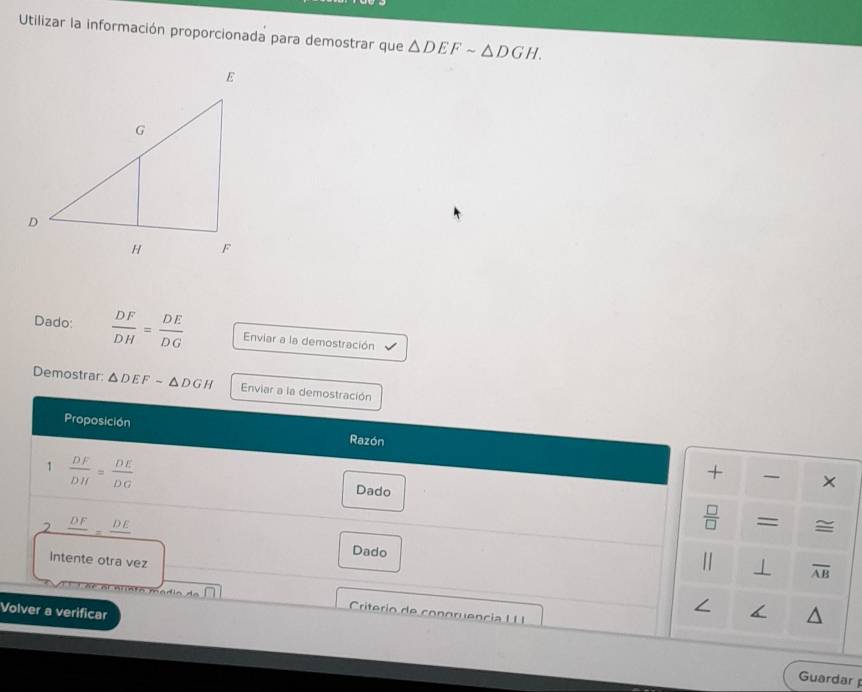 Utilizar la información proporcionada para demostrar que △ DEFsim △ DGH. 
Dado:  DF/DH = DE/DG  Enviar a la demostración 
Demostrar: △ DEFsim △ DGH Enviar a la demostración 
Proposición Razón 
1  DF/DH = DE/DG 
+ × 
Dado 
2 frac DF=frac DE
 □ /□   = =
Dado 
Intente otra vez 
| ⊥ overline AB
Volver a verificar 
∠ < 
Crierio de conoruencia I I 
Guardar