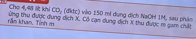 Cho 4,48 lít khí CO_2 (đktc) vào 150 ml dung dịch NaOH 1M, sau phản 
ứng thu được dung dịch X. Cô cạn dung dịch X thu được m gam chất 
rắn khan. Tính m