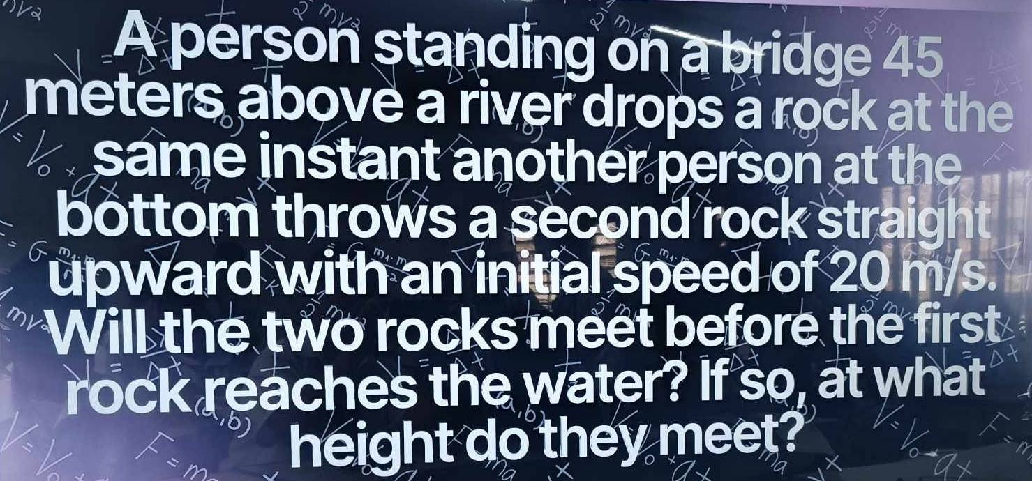 A person standing on a bridge 45
meters above a river drops a rock at the 
same instant another person at the 
bottom throws a second rock straight 
upward with an initial speed of 20 m/s. 
Will the two rocks meet before the first 
rock reaches the water? If so, at what 
height do they meet?