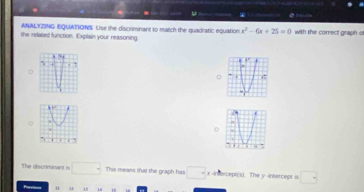 Lors Ling N 21 Clannedol [m 
ANALYZING EQUATIONS Use the discriminant to match the quadratic equation x^2-6x+25=0 with the correct graph of 
the related function. Explain your reasoning. 
The discriminant is □. This means that the graph has □ x -intercept(s). The y -intercept is □
Previous 11 12 13 14 15 16 17