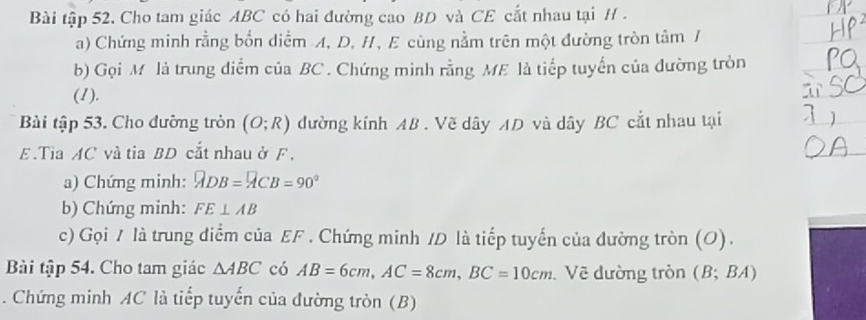 Bài tập 52. Cho tam giác ABC có hai đường cao BD và CE cắt nhau tại H. 
a) Chứng minh rằng bốn diểm A, D. H, E cùng nằm trên một đường tròn tâm / 
b) Gọi M là trung diểm của BC. Chứng minh rằng ME là tiếp tuyến của đường tròn 
(1). 
Bài tập 53. Cho đưỡng tròn (O;R) đường kính AB. Vẽ dây AD và dây BC cắt nhau tại
E.Tia AC và tia BD cắt nhau ở F , 
a) Chứng minh: overline ADB=overline ACB=90°
b) Chứng minh: FE⊥ AB
c) Gọi / là trung điểm của EF. Chứng minh /D là tiếp tuyến của đường tròn (O). 
Bài tập 54. Cho tam giác △ ABC có AB=6cm, AC=8cm, BC=10cm. Vẽ đường tròn (B; BA) 
. Chứng minh AC là tiếp tuyển của đường tròn (B)