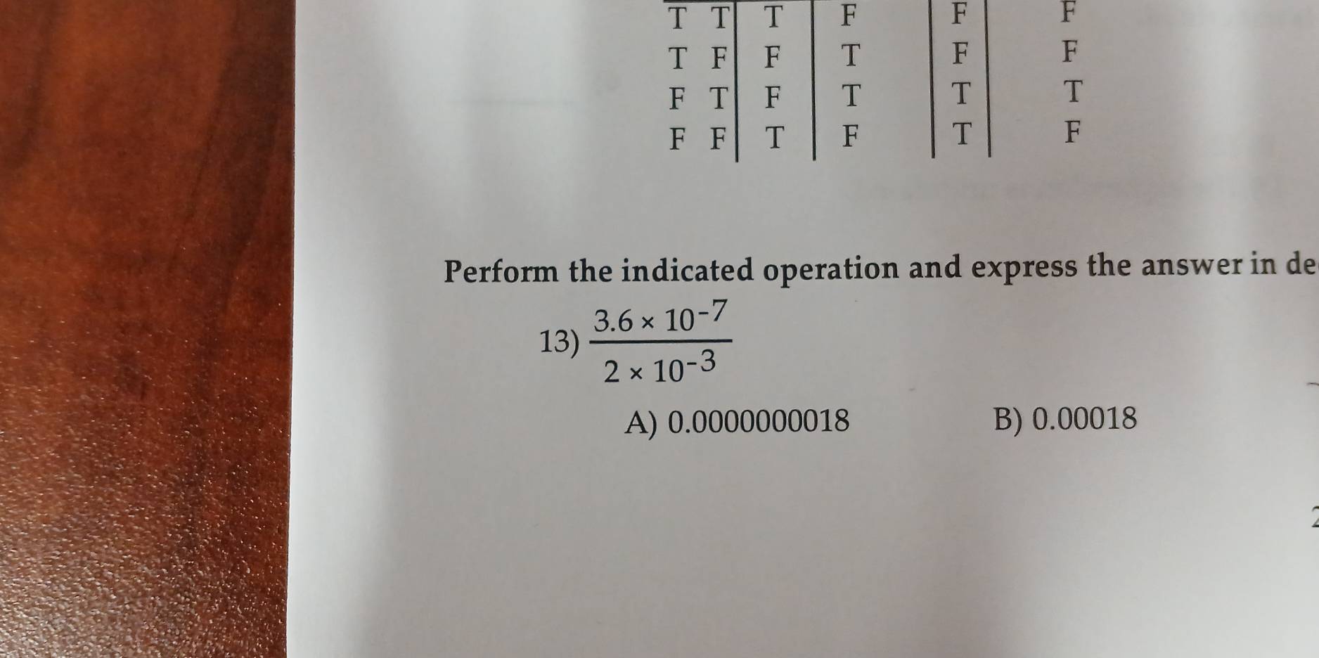 Perform the indicated operation and express the answer in de
13)  (3.6* 10^(-7))/2* 10^(-3) 
A) 0.0000000018 B) 0.00018