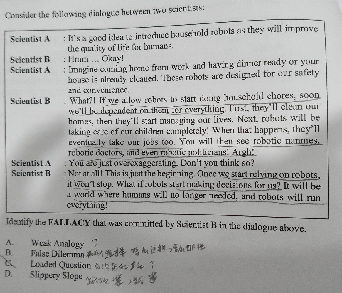 Consider the following dialogue between two scientists:
Scientist A : It’s a good idea to introduce household robots as they will improve
the quality of life for humans.
Scientist B : Hmm .. Okay!
Scientist A : Imagine coming home from work and having dinner ready or your
house is already cleaned. These robots are designed for our safety
and convenience.
Scientist B : What?! If we allow robots to start doing household chores, soon
we’ll be dependent on them for everything. First, they’ll clean our
homes, then they’ll start managing our lives. Next, robots will be
taking care of our children completely! When that happens, they’ll
eventually take our jobs too. You will then see robotic nannies,
robotic doctors, and even robotic politicians! Argh!
Scientist A : You are just overexaggerating. Don’t you think so?
Scientist B : Not at all! This is just the beginning. Once we start relying on robots,
it won’t stop. What if robots start making decisions for us? It will be
a world where humans will no longer needed, and robots will run
everything!
Identify the FALLACY that was committed by Scientist B in the dialogue above.
A. Weak Analogy
B. False Dilemma
C. Loaded Question
D. Slippery Slope