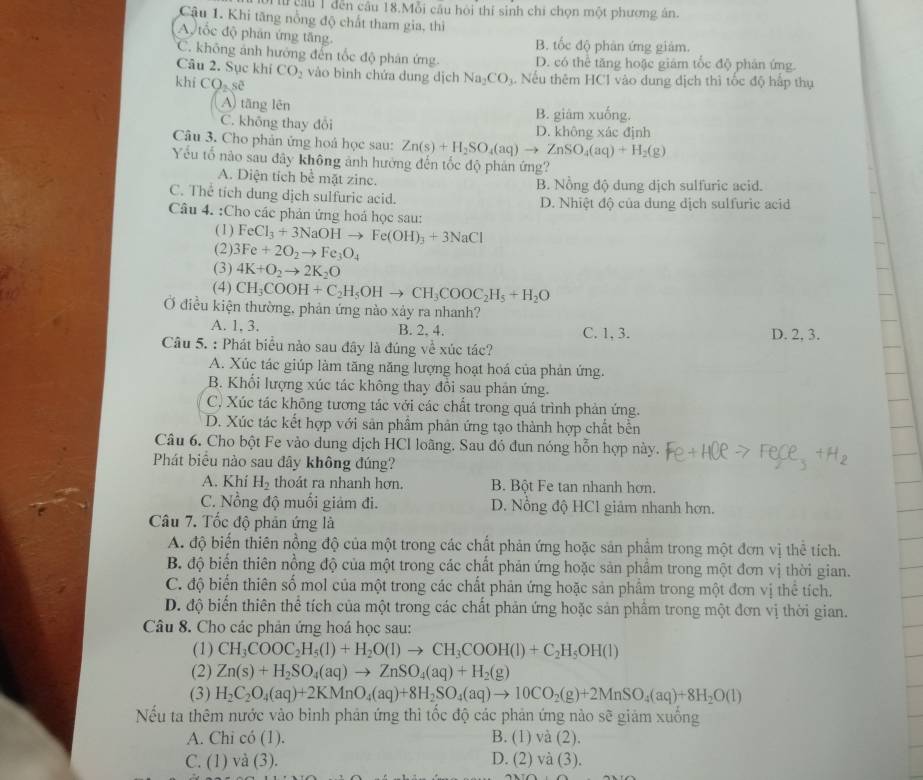 cầu 1 dến câu 18.Mỗi cầu hội thí sinh chí chọn một phương án.
Cậu 1. Khi tăng nổng độ chất tham gia, thì
A tốc độ phân ứng tăng B. tốc độ phản ứng giảm.
C. không ảnh hướng đến tốc độ phân ứng D. có thể tăng hoặc giám tốc độ phân ứng.
Câu 2. Sục khí CO_2 vào bình chứa dung dịch Na_2CO_3. Nếu thêm HCl vào dung dịch thì tốc độ hấp thụ
khí CO_2sa
A) tāng lên B. giám xuống.
C. không thay đổi D. không xác định
Câu 3. Cho phản ứng hoá học sau: Zn(s)+H_2SO_4(aq)to ZnSO_4(aq)+H_2(g)
Yếu tổ nào sau đây không ảnh hưởng đến tốc độ phản ứng?
A. Diện tích bề mặt zinc. B. Nồng độ dung dịch sulfuric acid.
C. Thể tích dung dịch sulfuric acid. D. Nhiệt độ của dung dịch sulfuric acid
Câu 4. :Cho các phản ứng hoá học sau:
(1) FeCl_3+3NaOHto Fe(OH)_3+3NaCl
(2) 3Fe+2O_2to Fe_3O_4
(3) 4K+O_2to 2K_2O
(4) CH_3COOH+C_2H_5OHto CH_3COOC_2H_5+H_2O
Ở điều kiện thường, phản ứng nào xảy ra nhanh?
A. 1, 3. B. 2. 4. C. 1, 3. D. 2, 3.
Câu 5. : Phát biểu nào sau đây là đúng về xúc tác?
A. Xúc tác giúp làm tăng năng lượng hoạt hoá của phản ứng.
B. Khối lượng xúc tác không thay đổi sau phản ứng.
C, Xúc tác không tương tác với các chất trong quả trình phản ứng.
D. Xúc tác kết hợp với sản phâm phản ứng tạo thành hợp chất bên
Câu 6. Cho bột Fe vào dung dịch HCl loãng. Sau đó đun nóng hỗn hợp này.
Phát biểu nào sau đây không đúng?
A. Khí H_2 thoát ra nhanh hơn. B. Bột Fe tan nhanh hơn.
C. Nồng độ muối giảm đi. D. Nổng độ HCl giảm nhanh hơn.
Câu 7. Tốc độ phản ứng là
A. độ biến thiên nồng độ của một trong các chất phản ứng hoặc sản phẩm trong một đơn vị thể tích.
B. độ biến thiên nồng độ của một trong các chất phản ứng hoặc sản phẩm trong một đơn vị thời gian.
C. độ biến thiên số mol của một trong các chất phản ứng hoặc sản phẩm trong một đơn vị thể tích.
D. độ biến thiên thể tích của một trong các chất phản ứng hoặc sản phẩm trong một đơn vị thời gian.
Câu 8. Cho các phản ứng hoá học sau:
(1) CH_3COOC_2H_5(l)+H_2O(l)to CH_3COOH(l)+C_2H_5OH(l)
(2) Zn(s)+H_2SO_4(aq)to ZnSO_4(aq)+H_2(g)
(3) H_2C_2O_4(aq)+2KMnO_4(aq)+8H_2SO_4(aq)to 10CO_2(g)+2MnSO_4(aq)+8H_2O(l)
Nếu ta thêm nước vào bình phản ứng thì tốc độ các phản ứng nào sẽ giảm xuống
A. Chi có (1). B. (1) và (2).
C. (1) và (3). D. (2) và (3).