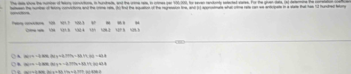 The iais shos the number of felons convictions, in hundreds, and the crima rate, in crimes per 100,000, for seven randomly selected states. For the given data, (a) defermine the correlation coefficien
bven he number of felons convictions and the crime rate, (b) find the equation of the regression line, and (c) approximate what crime rate can we anticipate in a state that has 12 hundred felonry
Felony convictions 121.P 100 3 92 Độ 95.9 94
Crimó rate 14 01.8 132 4 131 128.2 127.8 128.3
A (a)(-c)AB (t y+aMN=88.1f(0)=43.8
B (a)+=-aBh A)k(b) y=-270x+881t 438
(3)+4?/4Y x+33+tx+(37the)