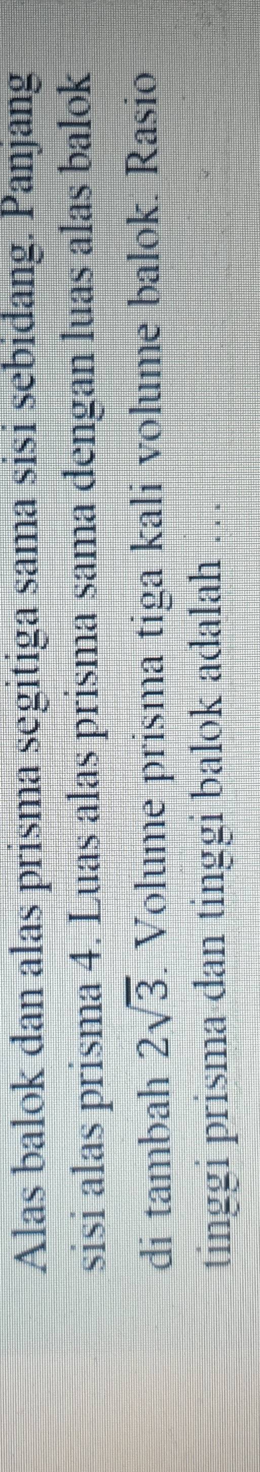 Alas balok dan alas prisma segitiga sama sisi sebidang. Panjang 
sisi alas prisma 4. Luas alas prisma sama dengan luas alas balok 
di tambah 2sqrt(3) Volume prisma tiga kali volume balok. Rasio 
tinggi prisma dan tinggi balok adalah …