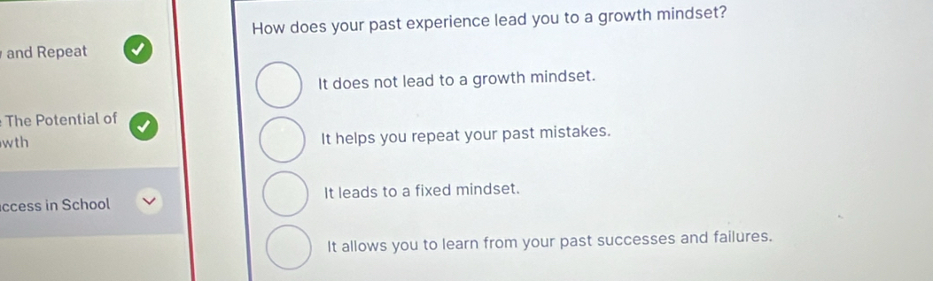 How does your past experience lead you to a growth mindset?
and Repeat
It does not lead to a growth mindset.
The Potential of
wth It helps you repeat your past mistakes.
ccess in School It leads to a fixed mindset.
It allows you to learn from your past successes and failures.