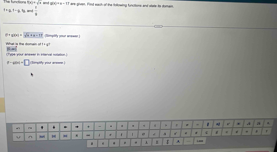 The functions f(x)=sqrt(x) and g(x)=x-17 are given. Find each of the following functions and state its domain.
f+g, f-g, fg , and  f/9 
(f+g)(x)=sqrt(x)+x-17 (Simplify your answer.) 
What is the domain of f+g
[0,∈fty )
(Type your answer in interval notation.)
(f-g)(x)=□ (Simplify your answer.)