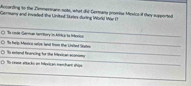 According to the Zimmermann note, what did Germany promise Mexico if they supported
Germany and invaded the United States during World War I?
To cede German territory in Africa to Mexico
To help Mexico seize land from the United States
To extend financing for the Mexican economy
To cease attacks on Mexican merchant ships