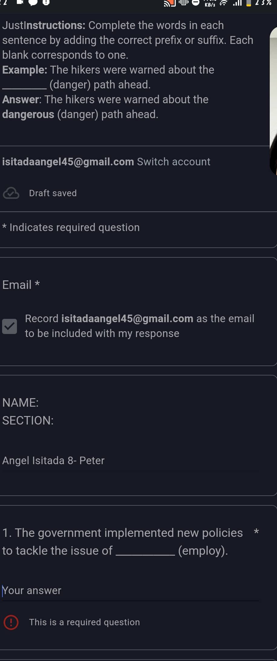 JustInstructions: Complete the words in each 
sentence by adding the correct prefix or suffix. Each 
blank corresponds to one. 
Example: The hikers were warned about the 
_(danger) path ahead. 
Answer: The hikers were warned about the 
dangerous (danger) path ahead. 
isitadaangel45@gmail.com Switch account 
Draft saved 
Indicates required question 
Email * 
Record isitadaangel45@gmail.com as the email 
to be included with my response 
NAME: 
SECTION: 
Angel Isitada 8- Peter 
1. The government implemented new policies * 
to tackle the issue of _(employ). 
Your answer 
This is a required question