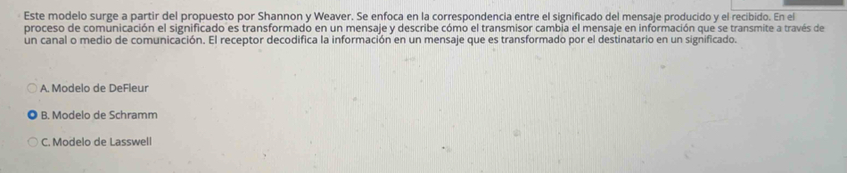 Este modelo surge a partir del propuesto por Shannon y Weaver. Se enfoca en la correspondencia entre el significado del mensaje producido y el recibido. En el
proceso de comunicación el significado es transformado en un mensaje y describe cómo el transmisor cambia el mensaje en información que se transmite a través de
un canal o medio de comunicación. El receptor decodifica la información en un mensaje que es transformado por el destinatario en un significado.
A. Modelo de DeFleur
B. Modelo de Schramm
C. Modelo de Lasswell