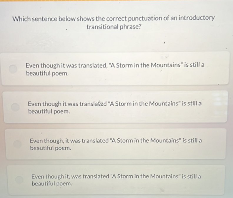 Which sentence below shows the correct punctuation of an introductory
transitional phrase?
Even though it was translated, 'A Storm in the Mountains'' is still a
beautiful poem.
Even though it was translated 'A Storm in the Mountains' is still a
beautiful poem.
Even though, it was translated "A Storm in the Mountains' is still a
beautiful poem.
Even though it, was translated ''A Storm in the Mountains'' is still a
beautiful poem.