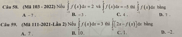 (Mã 103 - 2022) Nếu ∈tlimits _(-1)^2f(x)dx=2 và ∈tlimits _2^5f(x)dx=-5 thì ∈tlimits _(-1)^5f(x)dx bằng
A - 7. B. - 3. C. 4. D. 7.
Câu 59. (Mã 111-2021-Lần 2) Nếu ∈tlimits _0^2f(x)dx=3 thì ∈tlimits _0^2[2x-f(x)]dx bằng
J
A. 7. B. io. C. 1. D. −2.