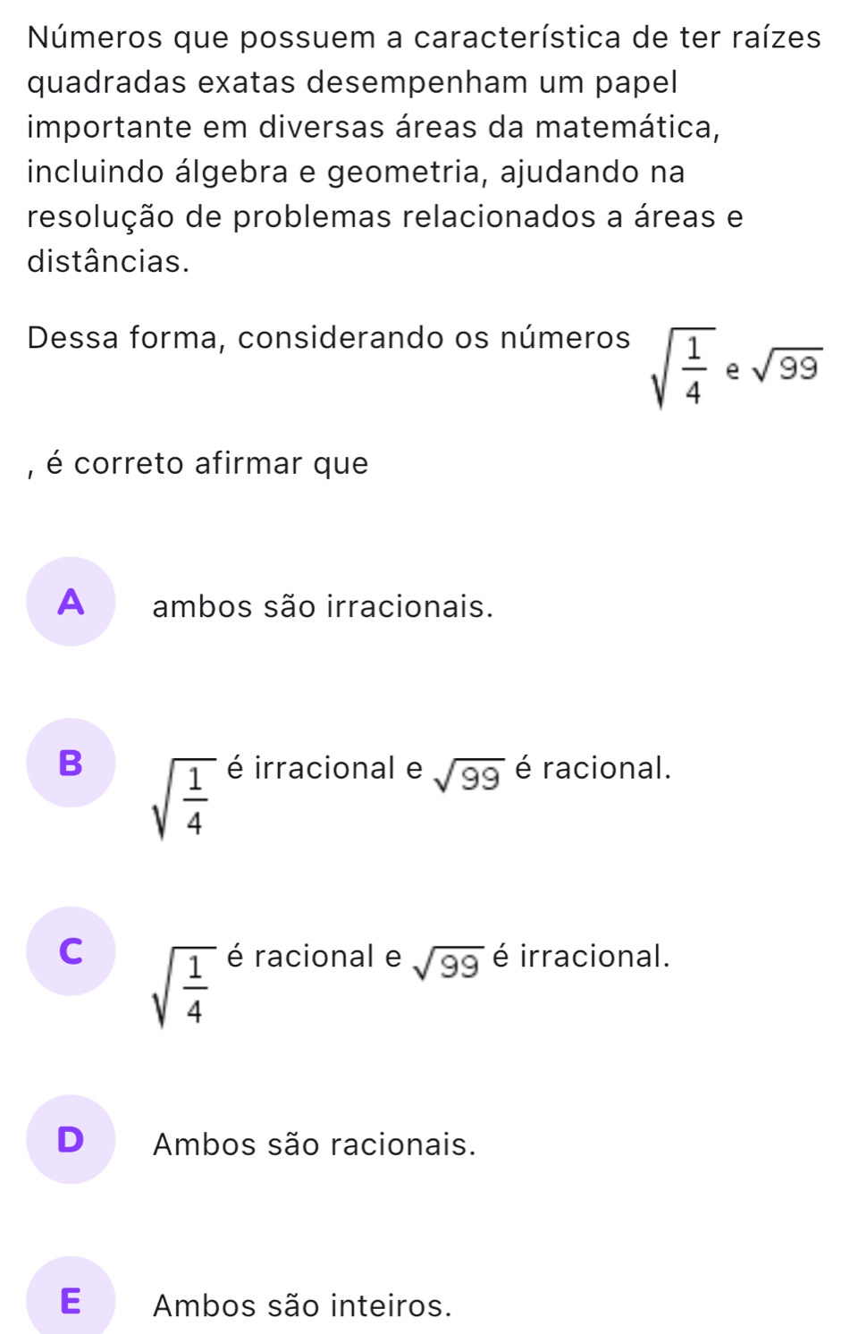 Números que possuem a característica de ter raízes
quadradas exatas desempenham um papel
importante em diversas áreas da matemática,
incluindo álgebra e geometria, ajudando na
resolução de problemas relacionados a áreas e
distâncias.
Dessa forma, considerando os números
sqrt(frac 1)4 e sqrt(99)
, é correto afirmar que
A ambos são irracionais.
B sqrt(frac 1)4 é irracional e sqrt(99) é racional.
C sqrt(frac 1)4 é racional e sqrt(99) é irracional.
D Ambos são racionais.
E Ambos são inteiros.