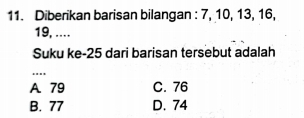 Diberikan barisan bilangan : 7, 10, 13, 16,
19, ...
Suku ke- 25 dari barisan tersebut adalah
...
A. 79 C. 76
B. 77 D. 74